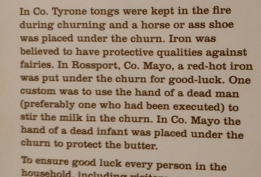 In Co. Tyrone tongs were kept in the fire during churning and a horse or ass shoe was placed under the churn. Iron was believed to have protective qualities against fairies. In Rossport, Co. Mayo, a red-hot iron was put under the churn for good-luck. One custom was to use the hand of a dead man (preferably one who had been executed) to stir the milk in the churn. In Co. Mayo the hand of a dead infant was placed under the churn to protect the butter.